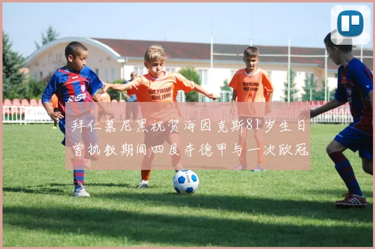 拜仁慕尼黑祝贺海因克斯81岁生日曾执教期间四度夺德甲与一次欧冠荣耀