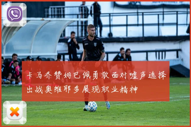 卡马乔赞姆巴佩勇敢面对嘘声选择出战奥维耶多展现职业精神