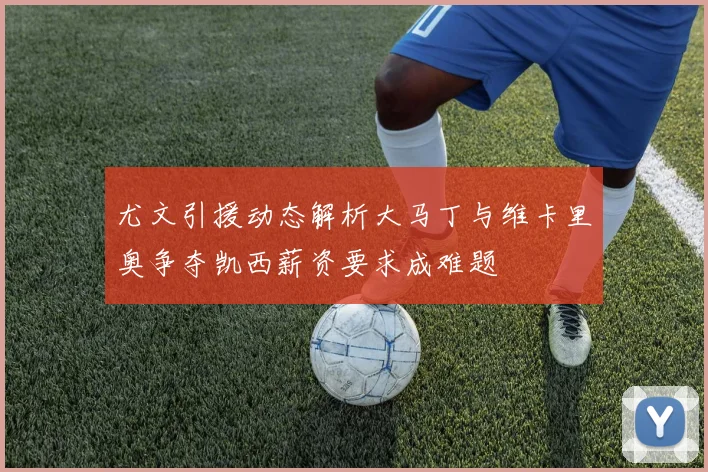 尤文引援动态解析大马丁与维卡里奥争夺凯西薪资要求成难题