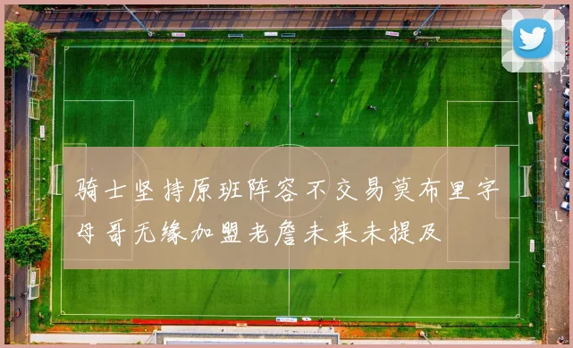 骑士坚持原班阵容不交易莫布里字母哥无缘加盟老詹未来未提及