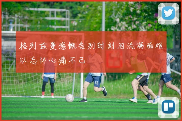 格列兹曼感慨告别时刻泪流满面难以忘怀心痛不已