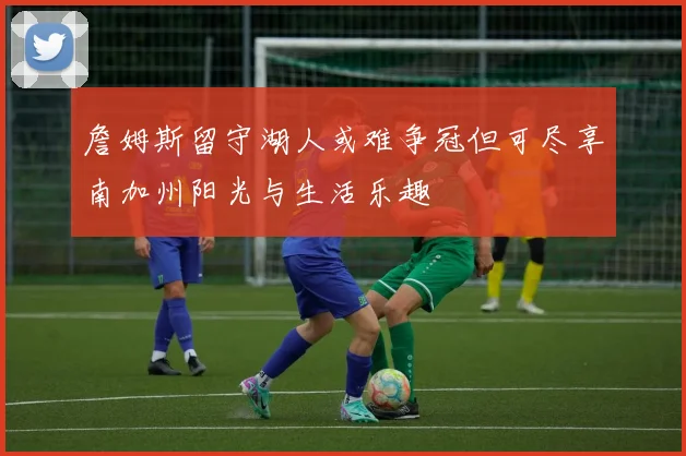 詹姆斯留守湖人或难争冠但可尽享南加州阳光与生活乐趣