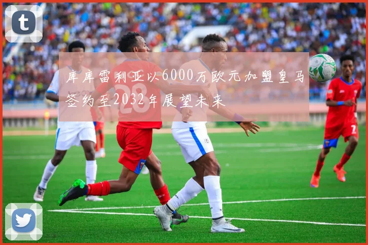 库库雷利亚以6000万欧元加盟皇马签约至2032年展望未来