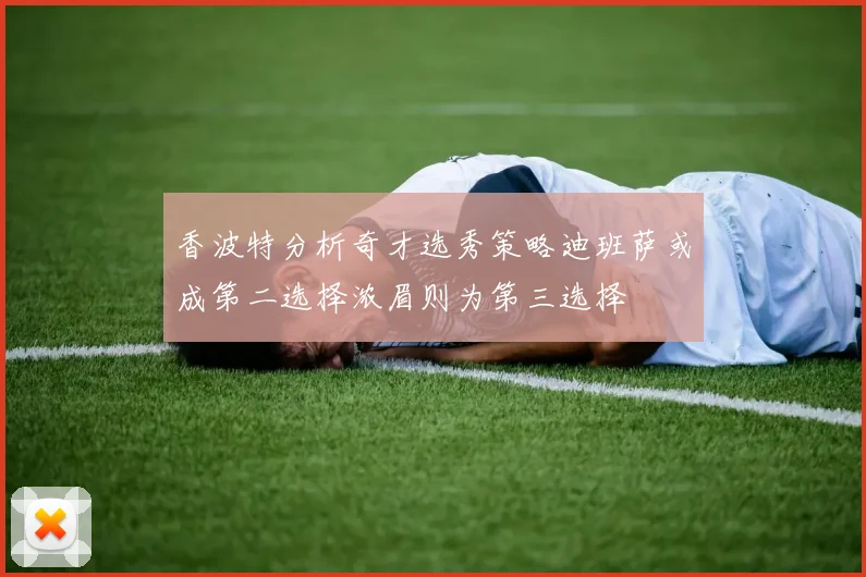 香波特分析奇才选秀策略迪班萨或成第二选择浓眉则为第三选择