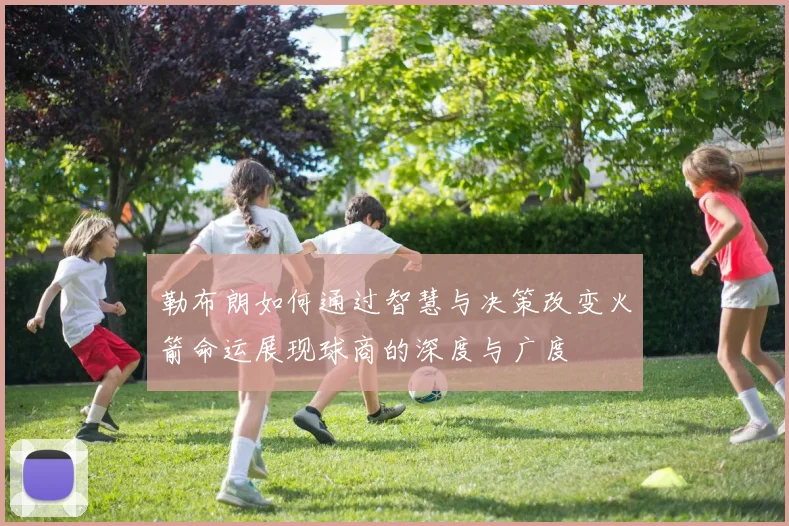 勒布朗如何通过智慧与决策改变火箭命运展现球商的深度与广度
