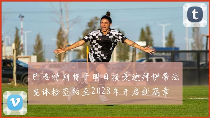 巴洛特利将于明日接受迪拜伊蒂法克体检签约至2028年开启新篇章