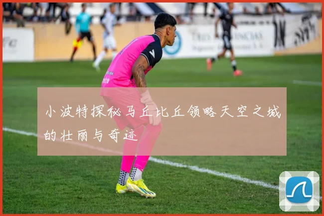 小波特探秘马丘比丘领略天空之城的壮丽与奇迹