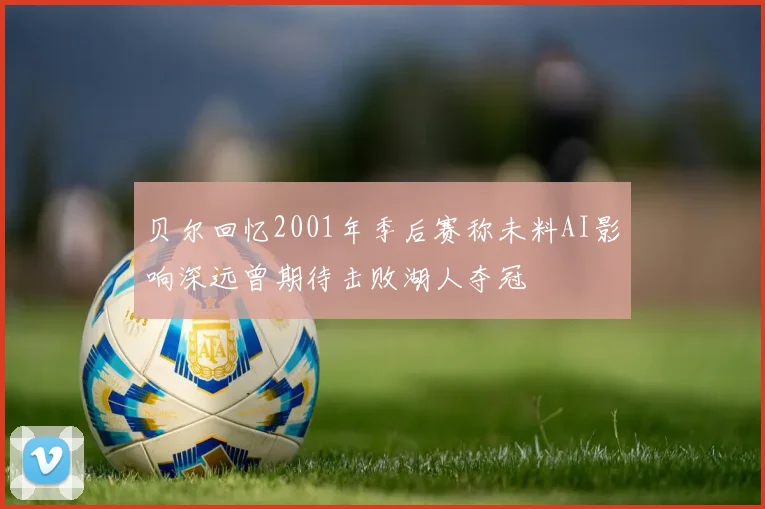 贝尔回忆2001年季后赛称未料AI影响深远曾期待击败湖人夺冠