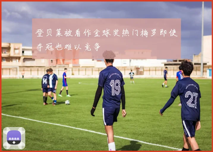 登贝莱被看作金球奖热门梅罗即使夺冠也难以竞争