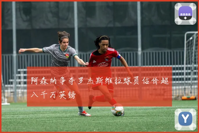 阿森纳争夺罗杰斯维拉球员估价超八千万英镑