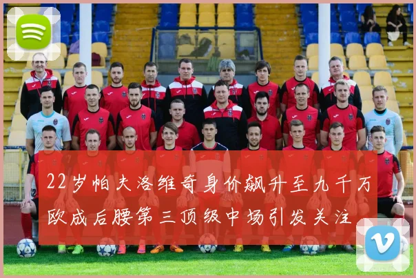 22岁帕夫洛维奇身价飙升至九千万欧成后腰第三顶级中场引发关注
