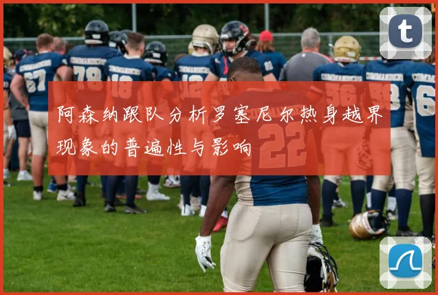 阿森纳跟队分析罗塞尼尔热身越界现象的普遍性与影响