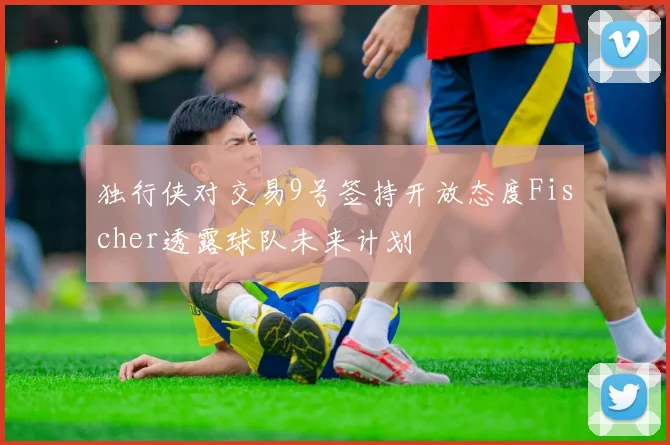 独行侠对交易9号签持开放态度Fischer透露球队未来计划