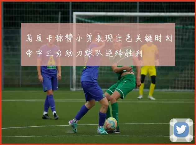 乌度卡称赞小贾表现出色关键时刻命中三分助力球队逆转胜利