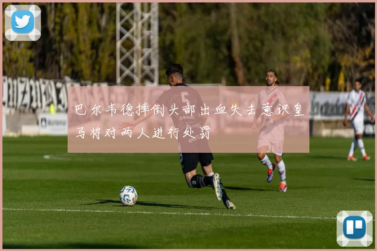 巴尔韦德摔倒头部出血失去意识皇马将对两人进行处罚