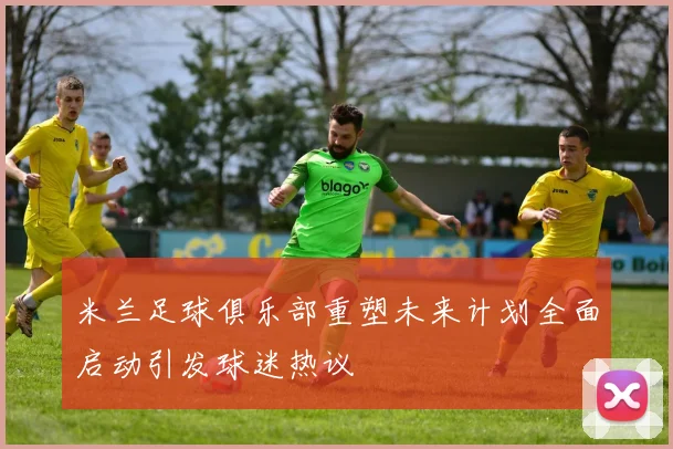 米兰足球俱乐部重塑未来计划全面启动引发球迷热议