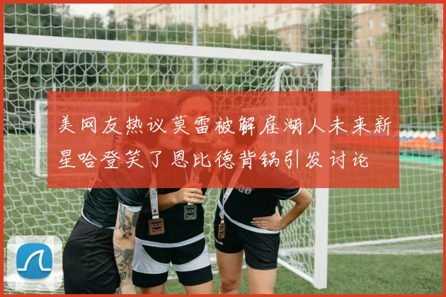 美网友热议莫雷被解雇湖人未来新星哈登笑了恩比德背锅引发讨论