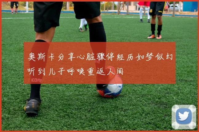 奥斯卡分享心脏骤停经历如梦似幻听到儿子呼唤重返人间