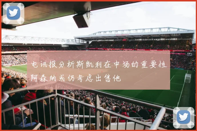 电讯报分析斯凯利在中场的重要性阿森纳或仍考虑出售他