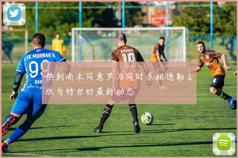 热刺尚未同意罗马同时求租德勒古欣与特尔的最新动态