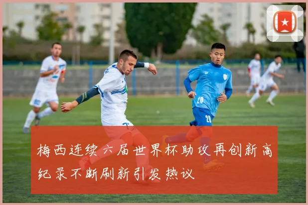 梅西连续六届世界杯助攻再创新高纪录不断刷新引发热议