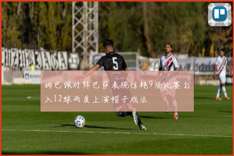 姆巴佩对阵巴萨表现惊艳9场比赛打入12球两度上演帽子戏法