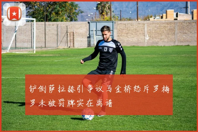 铲倒萨拉赫引争议马金桥怒斥罗梅罗未被罚牌实在离谱