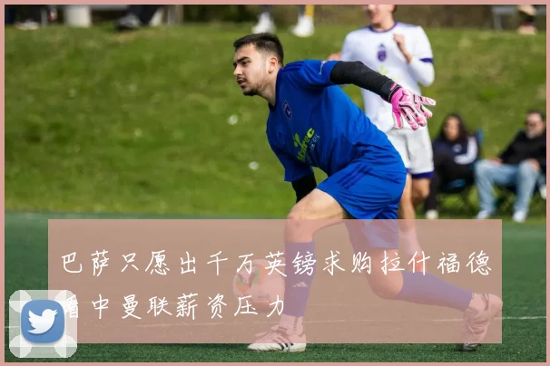 巴萨只愿出千万英镑求购拉什福德看中曼联薪资压力